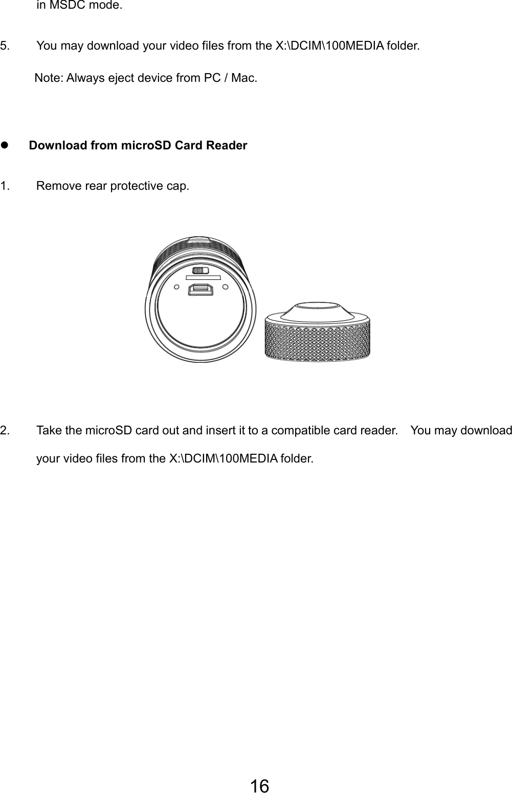 16 in MSDC mode. 5.  You may download your video files from the X:\DCIM\100MEDIA folder. Note: Always eject device from PC / Mac.  z Download from microSD Card Reader 1. Remove rear protective cap.      2.  Take the microSD card out and insert it to a compatible card reader.    You may download your video files from the X:\DCIM\100MEDIA folder. 
