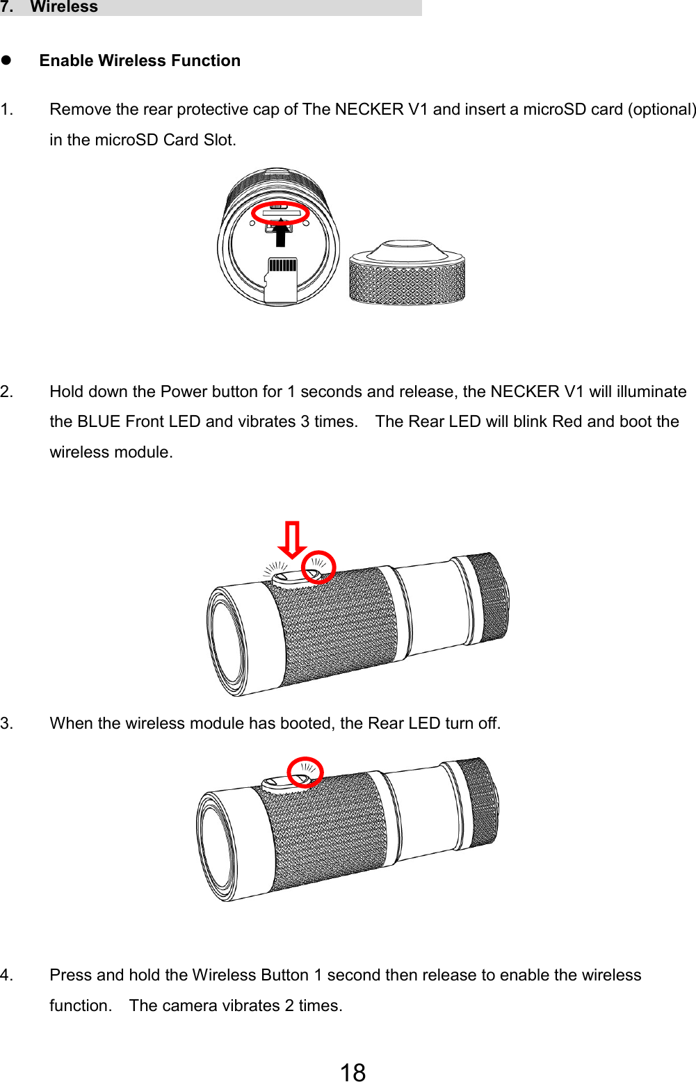 18 7.  Wireless                                        z Enable Wireless Function 1.  Remove the rear protective cap of The NECKER V1 and insert a microSD card (optional) in the microSD Card Slot.        2.  Hold down the Power button for 1 seconds and release, the NECKER V1 will illuminate the BLUE Front LED and vibrates 3 times.    The Rear LED will blink Red and boot the wireless module.       3.  When the wireless module has booted, the Rear LED turn off.        4.  Press and hold the Wireless Button 1 second then release to enable the wireless function.    The camera vibrates 2 times.  EN