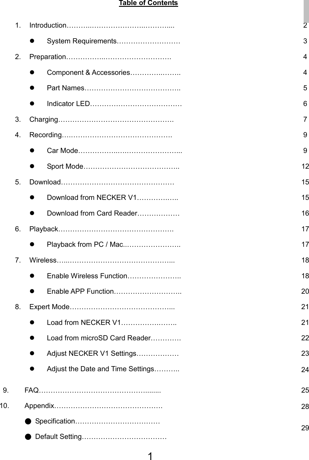 1 Table of Contents  1. Introduction………..…………………..……….... 2 z System Requirements………………………  3 2. Preparation……………..………………………. 4 z Component &amp; Accessories…………..……..  4 z Part Names…………………………………..  5 z Indicator LED…………………………………  6 3. Charging…………………………………………. 7 4. Recording….……………………………………. 9 z Car Mode……………..….…………………...  9 z Sport Mode…………………………………..  12 5. Download………………………………………… 15 z Download from NECKER V1………….…..  15 z Download from Card Reader………………  16 6. Playback…………………………………………. 17 z  Playback from PC / Mac..…………………..  17 7. Wireless…...……………………………………... 18 z Enable Wireless Function…………………..  18 z Enable APP Function………………………..  20 8. Expert Mode……………………………………...  21 z Load from NECKER V1…………….……..  21 z  Load from microSD Card Reader………….  22 z  Adjust NECKER V1 Settings……………… z Adjust the Date and Time Settings……….. 23 24  9.    10.    FAQ………………………………………........ Appendix………………………………………. ● Specification……………………………… ● Default Setting……………………………… 25 28 29 EN