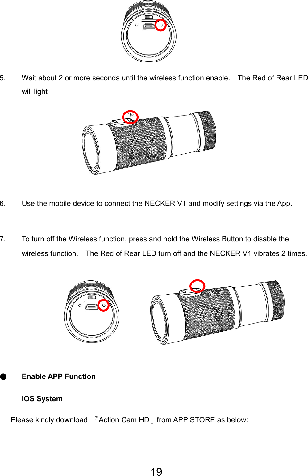 19       5.  Wait about 2 or more seconds until the wireless function enable.    The Red of Rear LED will light        6.  Use the mobile device to connect the NECKER V1 and modify settings via the App.  7.  To turn off the Wireless function, press and hold the Wireless Button to disable the wireless function.    The Red of Rear LED turn off and the NECKER V1 vibrates 2 times.        ● Enable APP Function IOS System    Please kindly download 『Action Cam HD』from APP STORE as below: 