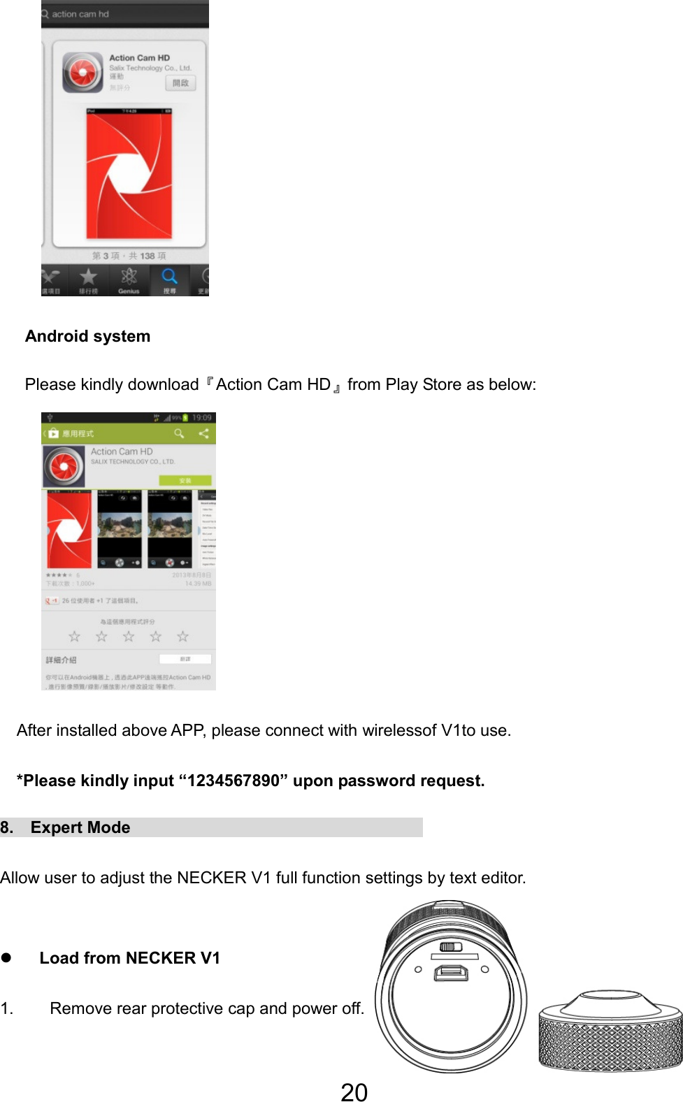 20          Android system    Please kindly download『Action Cam HD』from Play Store as below:          After installed above APP, please connect with wirelessof V1to use.       *Please kindly input “1234567890” upon password request. 8.  Expert Mode                                    Allow user to adjust the NECKER V1 full function settings by text editor.  z Load from NECKER V1 1.  Remove rear protective cap and power off.  