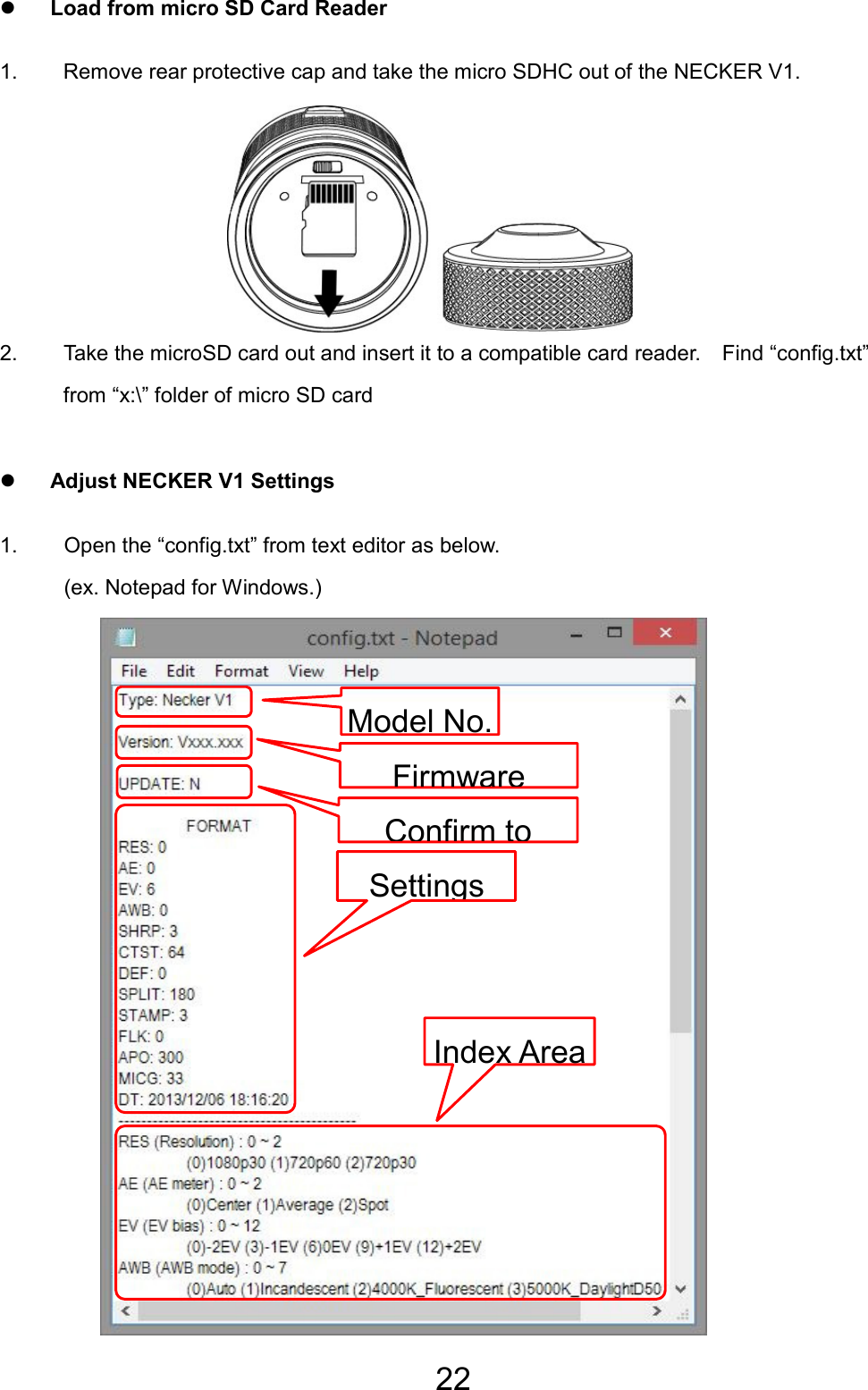 22 z Load from micro SD Card Reader 1.  Remove rear protective cap and take the micro SDHC out of the NECKER V1.      2.  Take the microSD card out and insert it to a compatible card reader.    Find “config.txt” from “x:\” folder of micro SD card z Adjust NECKER V1 Settings 1.  Open the “config.txt” from text editor as below.   (ex. Notepad for Windows.)                  Settings Index AreaModel No.FirmwareConfirm to