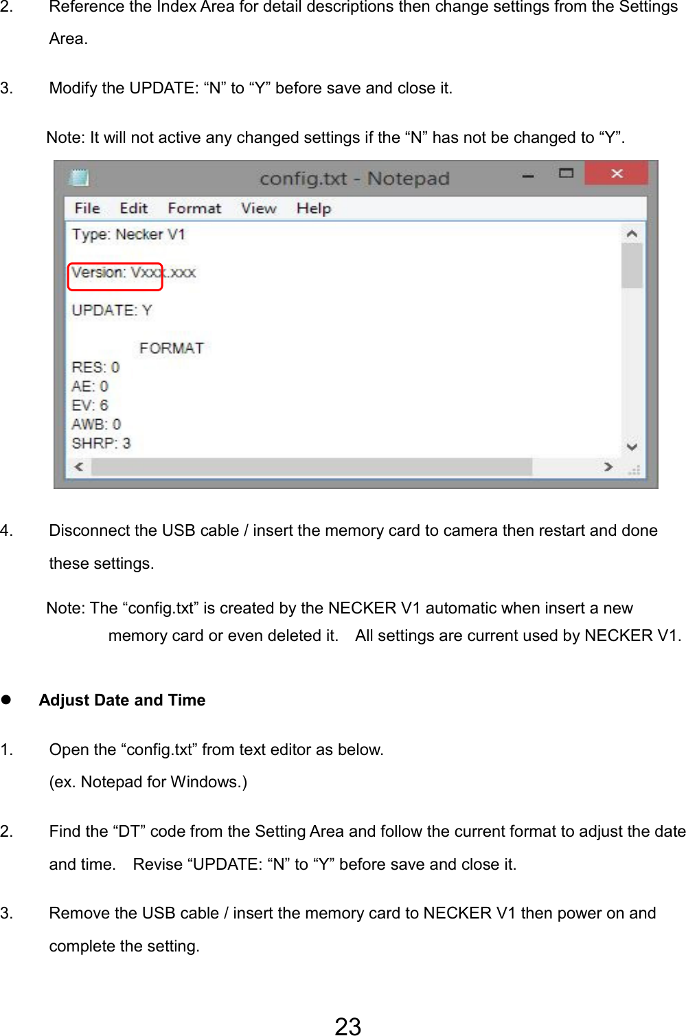 23  2.  Reference the Index Area for detail descriptions then change settings from the Settings Area. 3.  Modify the UPDATE: “N” to “Y” before save and close it. Note: It will not active any changed settings if the “N” has not be changed to “Y”.            4.  Disconnect the USB cable / insert the memory card to camera then restart and done these settings. Note: The “config.txt” is created by the NECKER V1 automatic when insert a new memory card or even deleted it.    All settings are current used by NECKER V1.  z Adjust Date and Time 1.  Open the “config.txt” from text editor as below.   (ex. Notepad for Windows.) 2.  Find the “DT” code from the Setting Area and follow the current format to adjust the date and time.    Revise “UPDATE: “N” to “Y” before save and close it. 3.  Remove the USB cable / insert the memory card to NECKER V1 then power on and complete the setting. EN