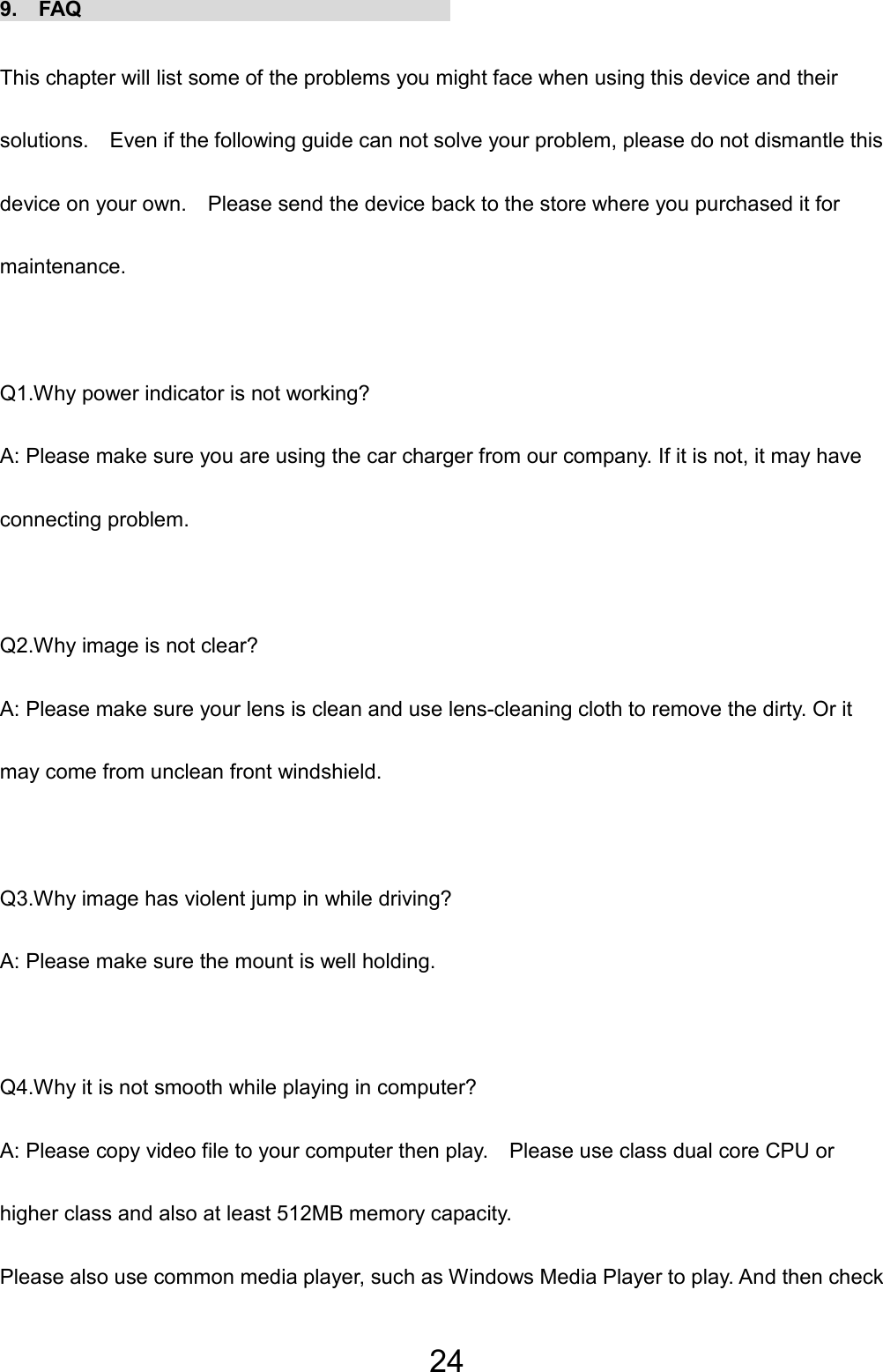 24 9.  FAQ                                    This chapter will list some of the problems you might face when using this device and their solutions.    Even if the following guide can not solve your problem, please do not dismantle this device on your own.    Please send the device back to the store where you purchased it for maintenance.  Q1.Why power indicator is not working? A: Please make sure you are using the car charger from our company. If it is not, it may have connecting problem.  Q2.Why image is not clear? A: Please make sure your lens is clean and use lens-cleaning cloth to remove the dirty. Or it may come from unclean front windshield.  Q3.Why image has violent jump in while driving? A: Please make sure the mount is well holding.  Q4.Why it is not smooth while playing in computer? A: Please copy video file to your computer then play.    Please use class dual core CPU or higher class and also at least 512MB memory capacity.   Please also use common media player, such as Windows Media Player to play. And then check 