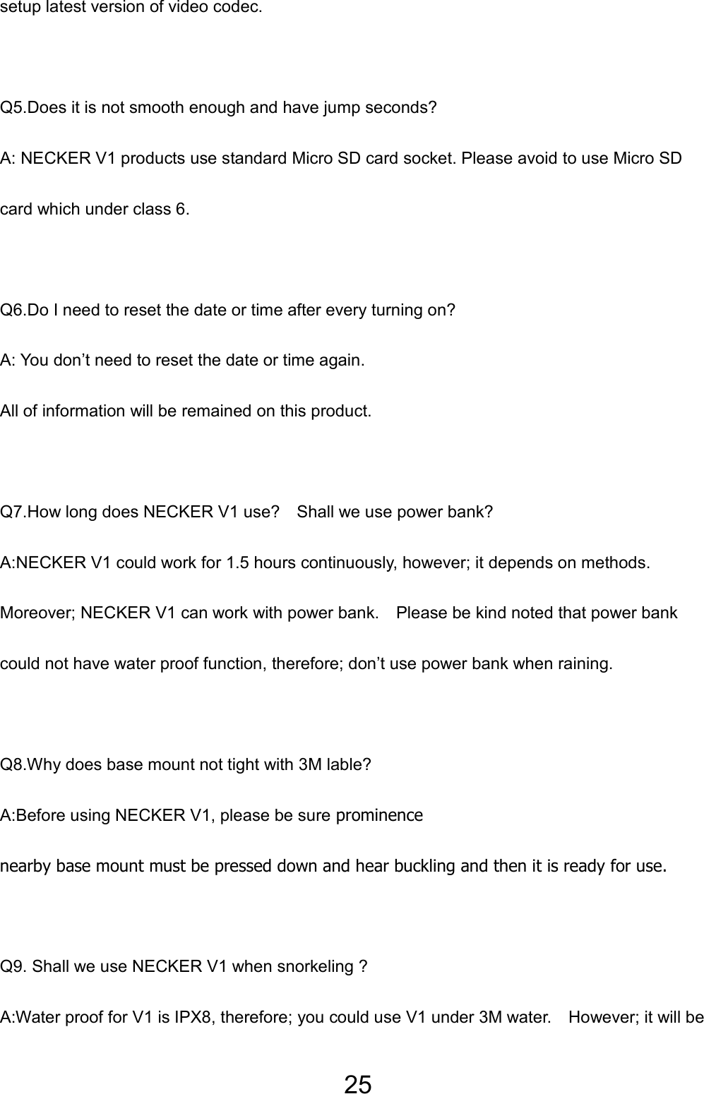 25 setup latest version of video codec.  Q5.Does it is not smooth enough and have jump seconds? A: NECKER V1 products use standard Micro SD card socket. Please avoid to use Micro SD card which under class 6.  Q6.Do I need to reset the date or time after every turning on? A: You don’t need to reset the date or time again.   All of information will be remained on this product.  Q7.How long does NECKER V1 use?    Shall we use power bank? A:NECKER V1 could work for 1.5 hours continuously, however; it depends on methods.   Moreover; NECKER V1 can work with power bank.    Please be kind noted that power bank could not have water proof function, therefore; don’t use power bank when raining.   Q8.Why does base mount not tight with 3M lable? A:Before using NECKER V1, please be sure prominence nearby base mount must be pressed down and hear buckling and then it is ready for use.  Q9. Shall we use NECKER V1 when snorkeling ? A:Water proof for V1 is IPX8, therefore; you could use V1 under 3M water.    However; it will be 