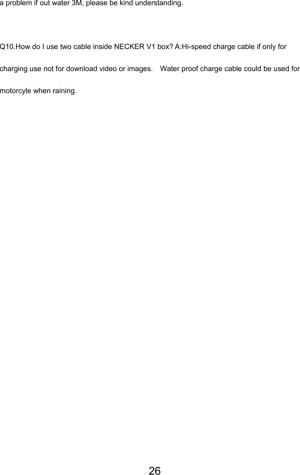 26 a problem if out water 3M, please be kind understanding.   Q10.How do I use two cable inside NECKER V1 box? A:Hi-speed charge cable if only for charging use not for download video or images.    Water proof charge cable could be used for motorcyle when raining.   