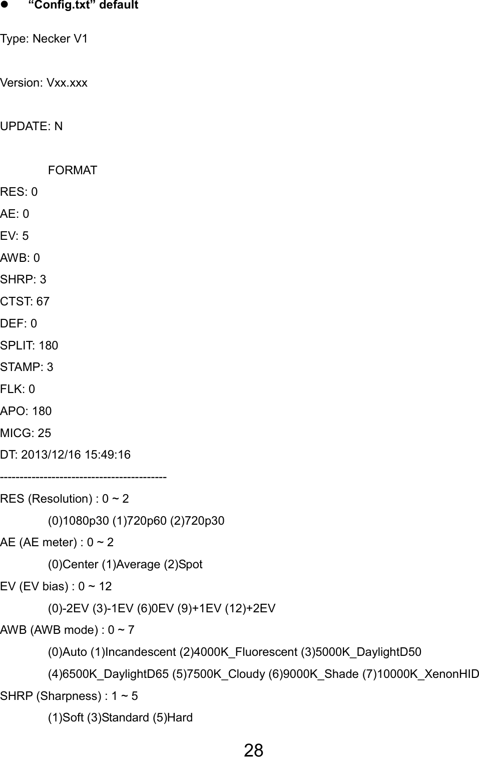 28  z “Config.txt” default Type: Necker V1  Version: Vxx.xxx  UPDATE: N   FORMAT RES: 0 AE: 0 EV: 5 AWB: 0 SHRP: 3 CTST: 67 DEF: 0 SPLIT: 180 STAMP: 3 FLK: 0 APO: 180 MICG: 25 DT: 2013/12/16 15:49:16 ------------------------------------------ RES (Resolution) : 0 ~ 2  (0)1080p30 (1)720p60 (2)720p30 AE (AE meter) : 0 ~ 2  (0)Center (1)Average (2)Spot EV (EV bias) : 0 ~ 12   (0)-2EV (3)-1EV (6)0EV (9)+1EV (12)+2EV AWB (AWB mode) : 0 ~ 7   (0)Auto (1)Incandescent (2)4000K_Fluorescent (3)5000K_DaylightD50   (4)6500K_DaylightD65 (5)7500K_Cloudy (6)9000K_Shade (7)10000K_XenonHID SHRP (Sharpness) : 1 ~ 5   (1)Soft (3)Standard (5)Hard TC