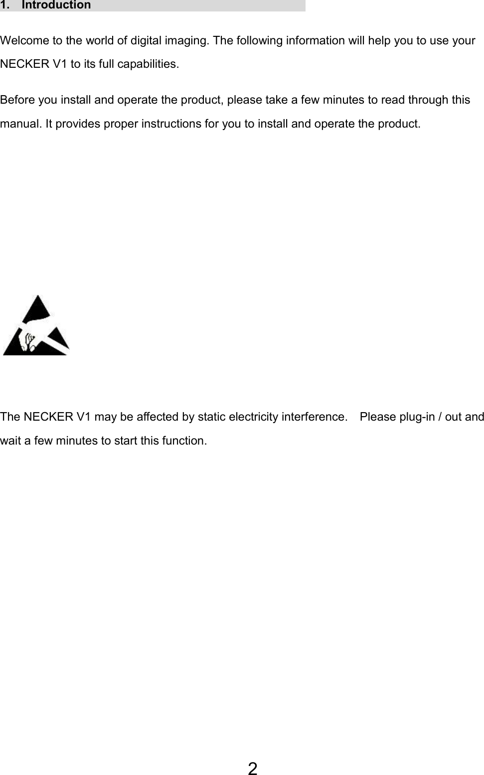 2 1.  Introduction                                     Welcome to the world of digital imaging. The following information will help you to use your NECKER V1 to its full capabilities. Before you install and operate the product, please take a few minutes to read through this manual. It provides proper instructions for you to install and operate the product.         The NECKER V1 may be affected by static electricity interference.    Please plug-in / out and wait a few minutes to start this function. 