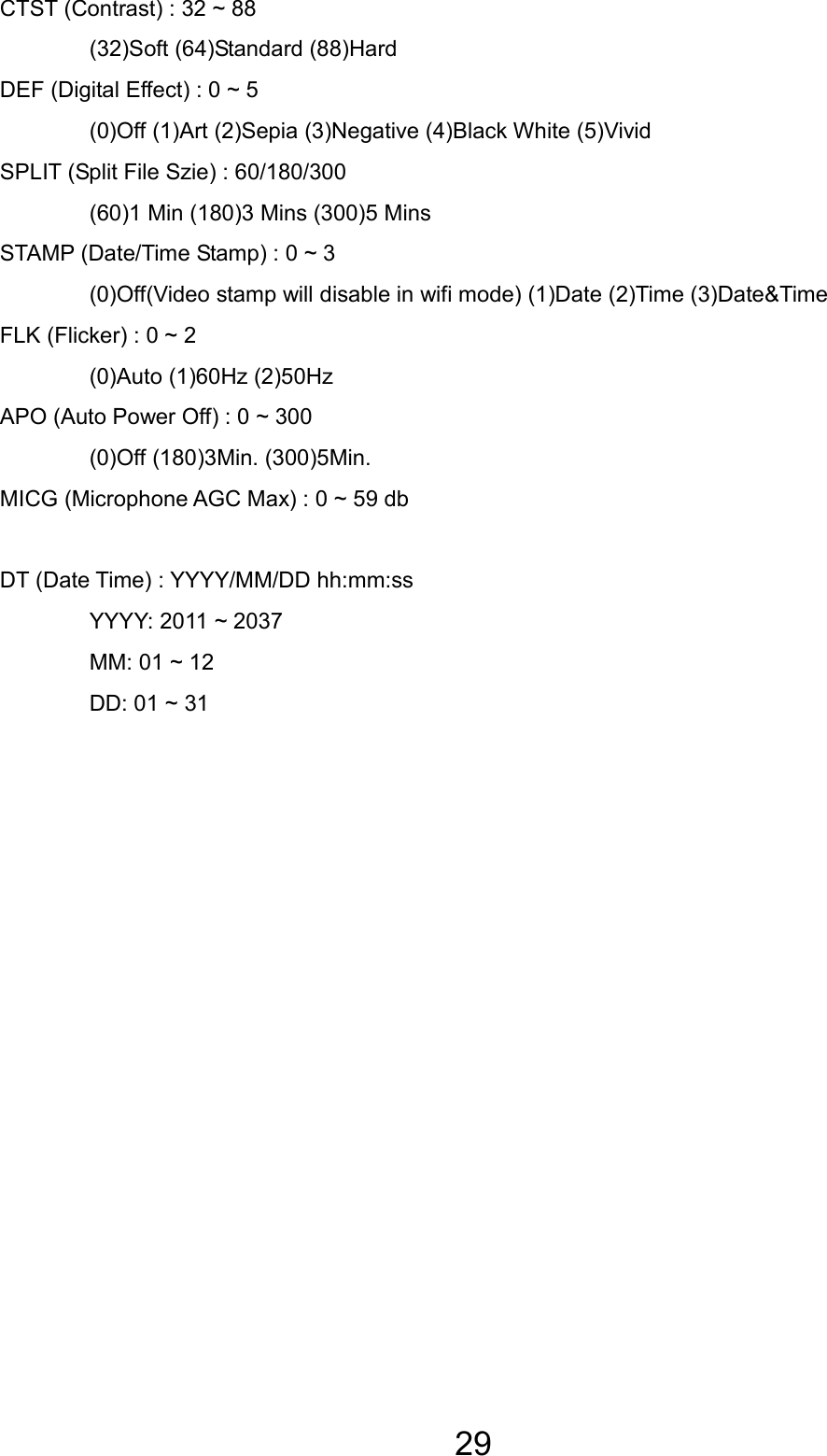 29 CTST (Contrast) : 32 ~ 88   (32)Soft (64)Standard (88)Hard   DEF (Digital Effect) : 0 ~ 5   (0)Off (1)Art (2)Sepia (3)Negative (4)Black White (5)Vivid SPLIT (Split File Szie) : 60/180/300   (60)1 Min (180)3 Mins (300)5 Mins STAMP (Date/Time Stamp) : 0 ~ 3   (0)Off(Video stamp will disable in wifi mode) (1)Date (2)Time (3)Date&amp;Time FLK (Flicker) : 0 ~ 2   (0)Auto (1)60Hz (2)50Hz APO (Auto Power Off) : 0 ~ 300   (0)Off (180)3Min. (300)5Min. MICG (Microphone AGC Max) : 0 ~ 59 db  DT (Date Time) : YYYY/MM/DD hh:mm:ss   YYYY: 2011 ~ 2037   MM: 01 ~ 12   DD: 01 ~ 31   