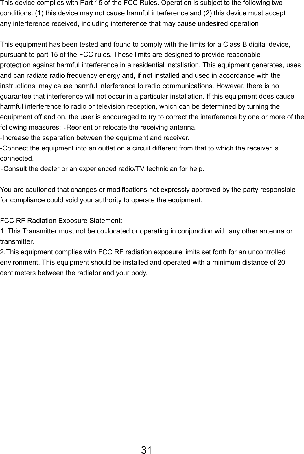 31 This device complies with Part 15 of the FCC Rules. Operation is subject to the following twoconditions: (1) this device may not cause harmful interference and (2) this device must accept any interference received, including interference that may cause undesired operation   This equipment has been tested and found to comply with the limits for a Class B digital device, pursuant to part 15 of the FCC rules. These limits are designed to provide reasonable protection against harmful interference in a residential installation. This equipment generates, uses and can radiate radio frequency energy and, if not installed and used in accordance with the instructions, may cause harmful interference to radio communications. However, there is noguarantee that interference will not occur in a particular installation. If this equipment does cause harmful interference to radio or television reception, which can be determined by turning the equipment off and on, the user is encouraged to try to correct the interference by one or more of the following measures: Reorient or relocate the receiving antenna. -Increase the separation between the equipment and receiver. -Connect the equipment into an outlet on a circuit different from that to which the receiver is connected. Consult the dealer or an experienced radio/TV technician for help.   You are cautioned that changes or modifications not expressly approved by the party responsiblefor compliance could void your authority to operate the equipment.   FCC RF Radiation Exposure Statement: 1. This Transmitter must not be colocated or operating in conjunction with any other antenna or transmitter. 2.This equipment complies with FCC RF radiation exposure limits set forth for an uncontrolled environment. This equipment should be installed and operated with a minimum distance of 20 centimeters between the radiator and your body.  