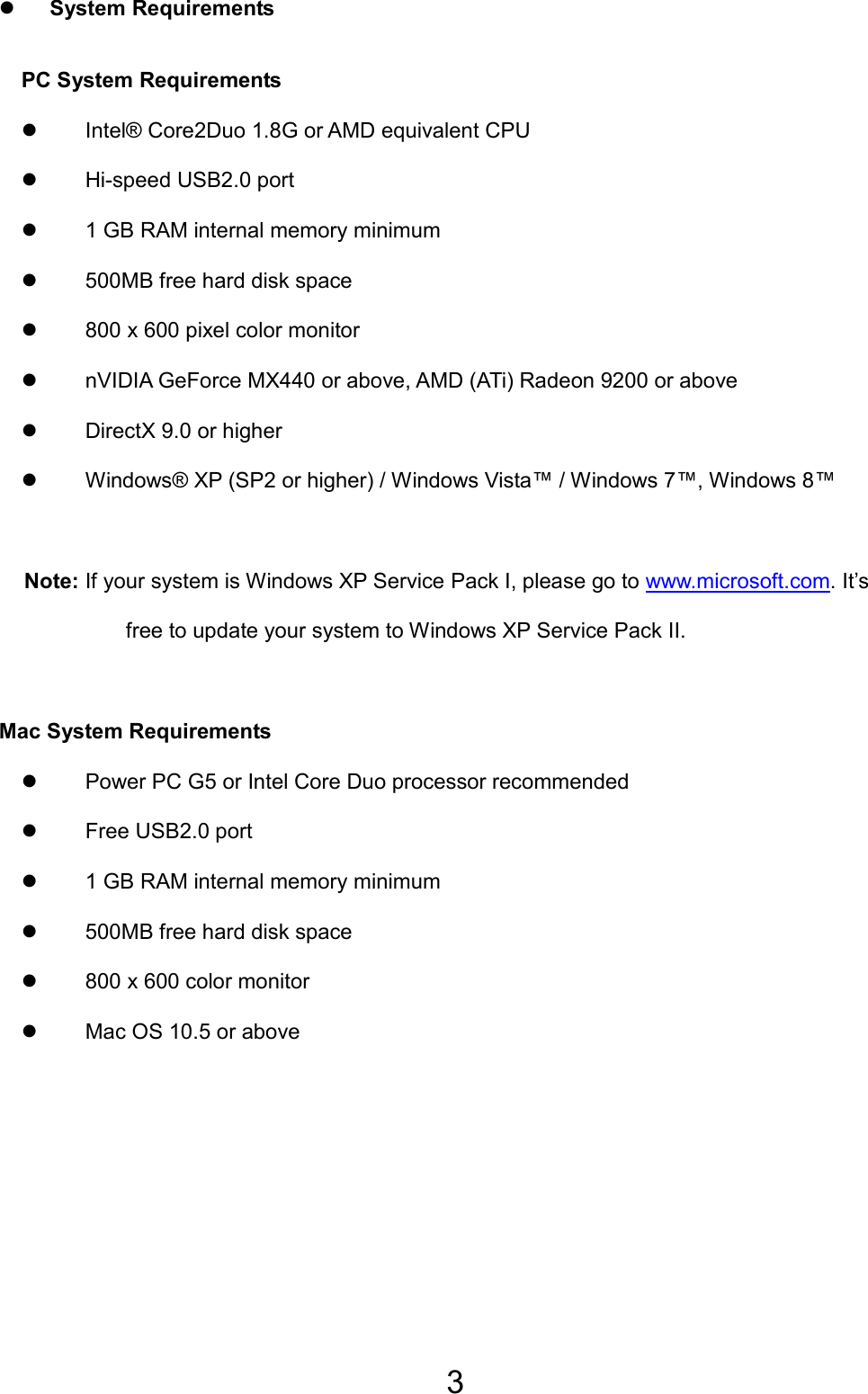 3 z System Requirements PC System Requirements   z  Intel® Core2Duo 1.8G or AMD equivalent CPU z  Hi-speed USB2.0 port z  1 GB RAM internal memory minimum z  500MB free hard disk space z  800 x 600 pixel color monitor z  nVIDIA GeForce MX440 or above, AMD (ATi) Radeon 9200 or above z  DirectX 9.0 or higher z  Windows® XP (SP2 or higher) / Windows Vista™ / Windows 7™, Windows 8™  Note: If your system is Windows XP Service Pack I, please go to www.microsoft.com. It’s free to update your system to Windows XP Service Pack II.    Mac System Requirements z  Power PC G5 or Intel Core Duo processor recommended z Free USB2.0 port z  1 GB RAM internal memory minimum z  500MB free hard disk space z  800 x 600 color monitor z  Mac OS 10.5 or above EN