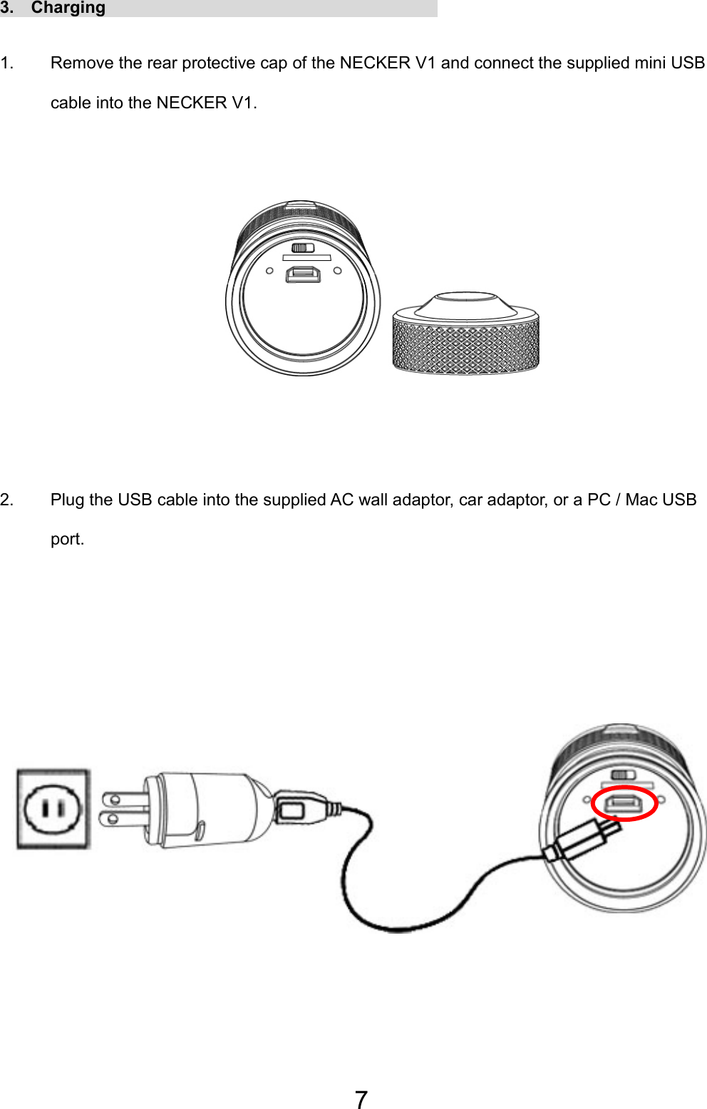 7 3.  Charging                                        1.  Remove the rear protective cap of the NECKER V1 and connect the supplied mini USB cable into the NECKER V1.       2.  Plug the USB cable into the supplied AC wall adaptor, car adaptor, or a PC / Mac USB port.           EN