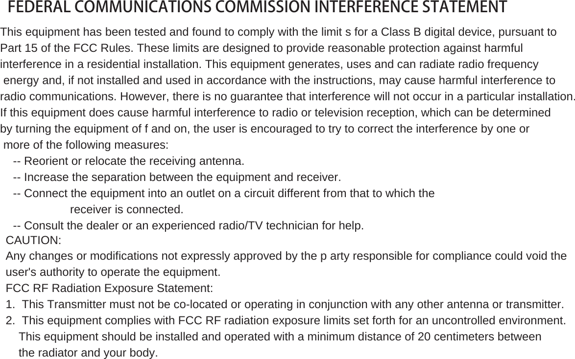 FEDERAL COMMUNICATIONS COMMISSION INTERFERENCE STATEMENTThis equipment has been tested and found to comply with the limit s for a Class B digital device, pursuant toPart 15 of the FCC Rules. These limits are designed to provide reasonable protection against harmfulinterference in a residential installation. This equipment generates, uses and can radiate radio frequencyenergy and, if not installed and used in accordance with the instructions, may cause harmful interference toradio communications. However, there is no guarantee that interference will not occur in a particular installation.If this equipment does cause harmful interference to radio or television reception, which can be determinedby turning the equipment of f and on, the user is encouraged to try to correct the interference by one ormore of the following measures:-- Reorient or relocate the receiving antenna.-- Increase the separation between the equipment and receiver.-- Connect the equipment into an outlet on a circuit different from that to which thereceiver is connected.-- Consult the dealer or an experienced radio/TV technician for help.CAUTION:Any changes or modifications not expressly approved by the p arty responsible for compliance could void theuser&apos;s authority to operate the equipment.FCC RF Radiation Exposure Statement:1. This Transmitter must not be co-located or operating in conjunction with any other antenna or transmitter.2. This equipment complies with FCC RF radiation exposure limits set forth for an uncontrolled environment.This equipment should be installed and operated with a minimum distance of 20 centimeters betweenthe radiator and your body.