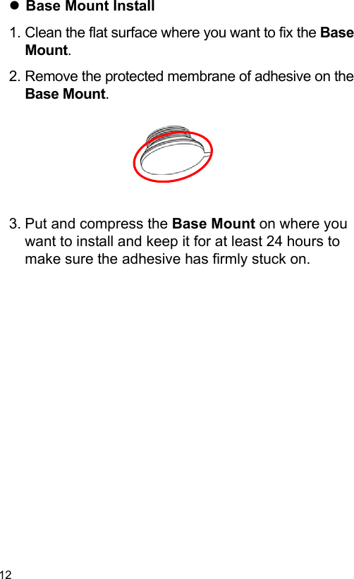  12 EN  Base Mount Install 1. Clean the flat surface where you want to fix the Base Mount. 2. Remove the protected membrane of adhesive on the Base Mount.        3. Put and compress the Base Mount on where you want to install and keep it for at least 24 hours to make sure the adhesive has firmly stuck on. 