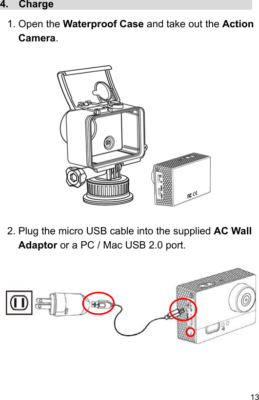  13 EN4.  Charge                                        1. Open the Waterproof Case and take out the Action Camera.                  2. Plug the micro USB cable into the supplied AC Wall Adaptor or a PC / Mac USB 2.0 port.           