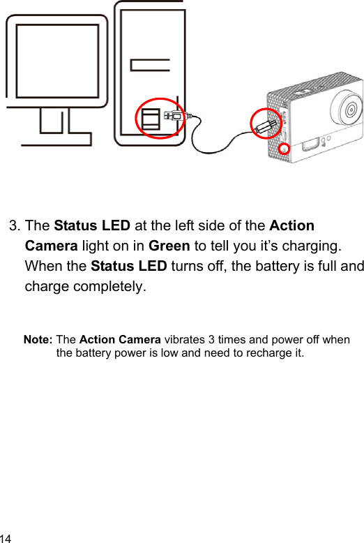  14 EN                  3. The Status LED at the left side of the Action Camera light on in Green to tell you it’s charging.   When the Status LED turns off, the battery is full and charge completely.   Note: The Action Camera vibrates 3 times and power off when the battery power is low and need to recharge it.  