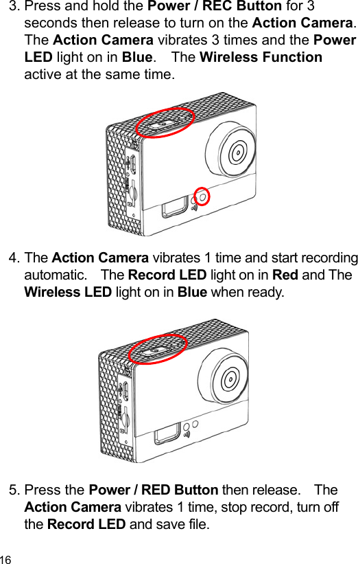  16 EN  3. Press and hold the Power / REC Button for 3 seconds then release to turn on the Action Camera.   The Action Camera vibrates 3 times and the Power LED light on in Blue.  The Wireless Function active at the same time.            4. The Action Camera vibrates 1 time and start recording automatic.    The Record LED light on in Red and The Wireless LED light on in Blue when ready.             5. Press the Power / RED Button then release.    The Action Camera vibrates 1 time, stop record, turn off the Record LED and save file. 