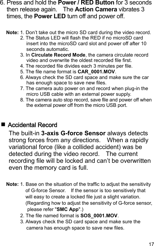  17 EN6. Press and hold the Power / RED Button for 3 seconds then release again.    The Action Camera vibrates 3 times, the Power LED turn off and power off.  Note: 1. Don’t take out the micro SD card during the video record. 2. The Status LED will flash the RED if no microSD card insert into the microSD card slot and power off after 10 seconds automatic. 3. In Circulate Record Mode, the camera circulate record video and overwrite the oldest recorded file first. 4. The recorded file divides each 3 minutes per file. 5. The file name format is CAR_0001.MOV. 6. Always check the SD card space and make sure the car has enough space to save new files. 7. The camera auto power on and record when plug-in the micro USB cable with an external power supply. 8. The camera auto stop record, save file and power off when the external power off from the micro USB port.    Accidental Record The built-in 3-axis G-force Sensor always detects strong forces from any directions.    When a rapidly variational force (like a collided accident) was be detected during the video record.    The current recording file will be locked and can’t be overwritten even the memory card is full.  Note: 1. Base on the situation of the traffic to adjust the sensitivity of G-force Sensor.    If the sensor is too sensitively that will easy to create a locked file just a slight variation. (Regarding how to adjust the sensitivity of G-force sensor, please refer &quot;SMC App&quot;.) 2. The file named format is SOS_0001.MOV. 3. Always check the SD card space and make sure the camera has enough space to save new files. 