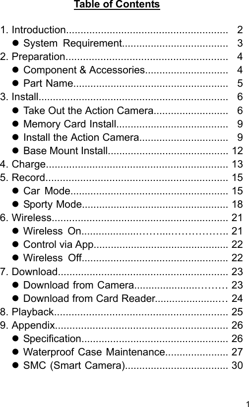  1 ENTable of Contents 1. Introduction........................................................ 2  System  Requirement..................................... 32. Preparation........................................................ 4  Component &amp; Accessories............................. 4  Part Name......................................................53. Install.................................................................. 6  Take Out the Action Camera.......................... 6  Memory Card Install....................................... 9  Install the Action Camera............................... 9  Base Mount Install.......................................... 124. Charge............................................................... 135. Record............................................................... 15  Car  Mode.......................................................15  Sporty Mode................................................... 186. Wireless............................................................. 21  Wireless  On....................……....…………….. 21  Control via App............................................... 22  Wireless  Off...................................................227. Download........................................................... 23  Download from Camera......................……… 23  Download from Card Reader......................… 248. Playback............................................................ 259. Appendix............................................................ 26  Specification................................................... 26  Waterproof Case Maintenance...................... 27  SMC (Smart Camera).................................... 30