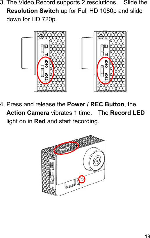  19 EN3. The Video Record supports 2 resolutions.    Slide the Resolution Switch up for Full HD 1080p and slide down for HD 720p.             4. Press and release the Power / REC Button, the Action Camera vibrates 1 time.    The Record LED light on in Red and start recording.              