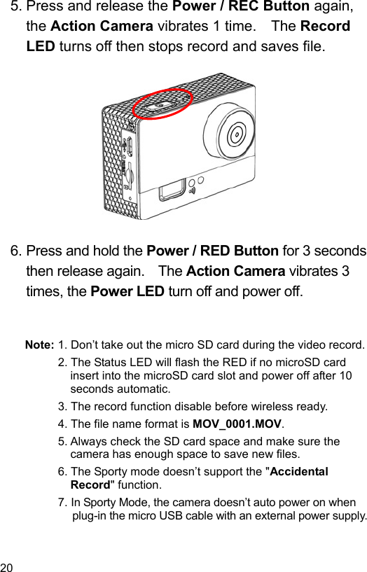  20 EN  5. Press and release the Power / REC Button again, the Action Camera vibrates 1 time.    The Record LED turns off then stops record and saves file.             6. Press and hold the Power / RED Button for 3 seconds then release again.    The Action Camera vibrates 3 times, the Power LED turn off and power off.   Note: 1. Don’t take out the micro SD card during the video record. 2. The Status LED will flash the RED if no microSD card insert into the microSD card slot and power off after 10 seconds automatic. 3. The record function disable before wireless ready. 4. The file name format is MOV_0001.MOV. 5. Always check the SD card space and make sure the camera has enough space to save new files. 6. The Sporty mode doesn’t support the &quot;Accidental Record&quot; function. 7. In Sporty Mode, the camera doesn’t auto power on when plug-in the micro USB cable with an external power supply.  