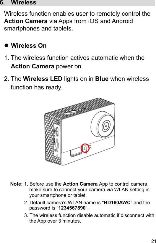  21 EN6.  Wireless                                        Wireless function enables user to remotely control the Action Camera via Apps from iOS and Android smartphones and tablets.   Wireless On 1. The wireless function actives automatic when the Action Camera power on. 2. The Wireless LED lights on in Blue when wireless function has ready.               Note: 1. Before use the Action Camera App to control camera, make sure to connect your camera via WLAN setting in your smartphone or tablet. 2. Default camera’s WLAN name is &quot;HD160AWC” and the password is “1234567890”. 3. The wireless function disable automatic if disconnect with the App over 3 minutes. 