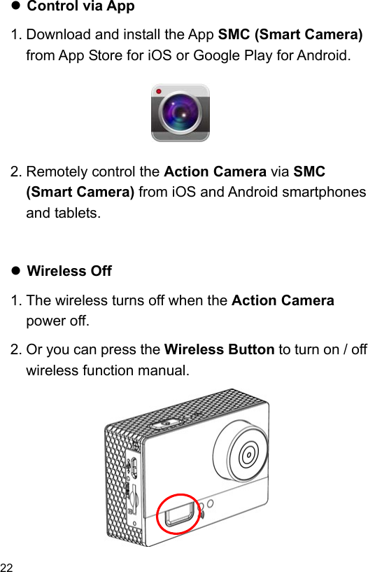  22 EN   Control via App 1. Download and install the App SMC (Smart Camera) from App Store for iOS or Google Play for Android.       2. Remotely control the Action Camera via SMC (Smart Camera) from iOS and Android smartphones and tablets.    Wireless Off 1. The wireless turns off when the Action Camera power off. 2. Or you can press the Wireless Button to turn on / off wireless function manual.           