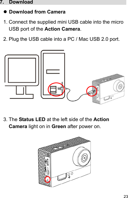  23 EN7.  Download                                       Download from Camera 1. Connect the supplied mini USB cable into the micro USB port of the Action Camera. 2. Plug the USB cable into a PC / Mac USB 2.0 port.               3. The Status LED at the left side of the Action Camera light on in Green after power on.           