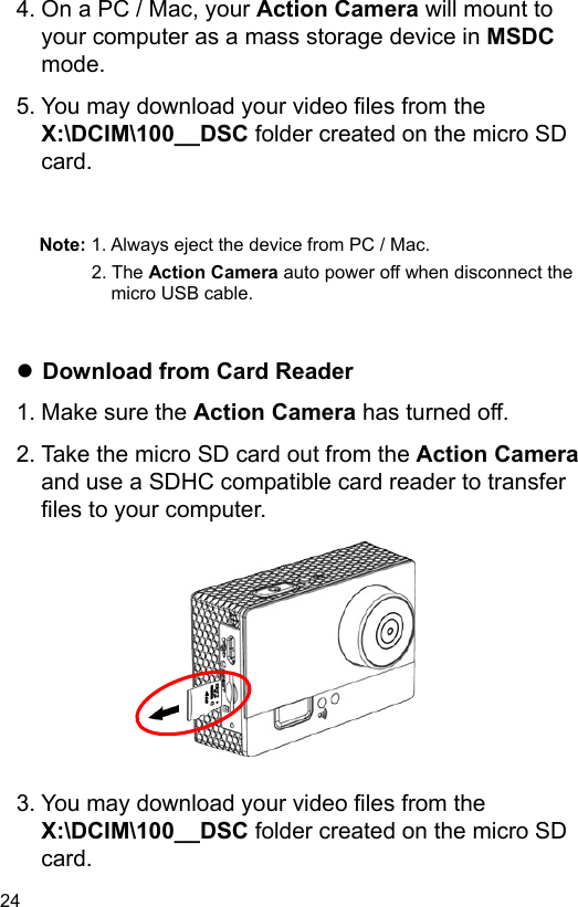  24 EN  4. On a PC / Mac, your Action Camera will mount to your computer as a mass storage device in MSDC mode. 5. You may download your video files from the X:\DCIM\100__DSC folder created on the micro SD card.   Note: 1. Always eject the device from PC / Mac. 2. The Action Camera auto power off when disconnect the micro USB cable.    Download from Card Reader 1. Make sure the Action Camera has turned off. 2. Take the micro SD card out from the Action Camera and use a SDHC compatible card reader to transfer files to your computer.            3. You may download your video files from the X:\DCIM\100__DSC folder created on the micro SD card. 