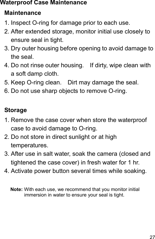  27 ENWaterproof Case Maintenance Maintenance 1. Inspect O-ring for damage prior to each use. 2. After extended storage, monitor initial use closely to ensure seal in tight. 3. Dry outer housing before opening to avoid damage to the seal. 4. Do not rinse outer housing.    If dirty, wipe clean with a soft damp cloth. 5. Keep O-ring clean.    Dirt may damage the seal. 6. Do not use sharp objects to remove O-ring.   Storage 1. Remove the case cover when store the waterproof case to avoid damage to O-ring. 2. Do not store in direct sunlight or at high temperatures. 3. After use in salt water, soak the camera (closed and tightened the case cover) in fresh water for 1 hr. 4. Activate power button several times while soaking.   Note: With each use, we recommend that you monitor initial immersion in water to ensure your seal is tight.  