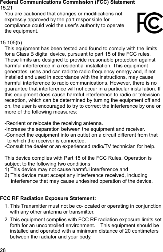  28 EN  Federal Communications Commission (FCC) Statement 15.21 You are cautioned that changes or modifications not expressly approved by the part responsible for compliance could void the user’s authority to operate the equipment.  15.105(b) This equipment has been tested and found to comply with the limits for a Class B digital device, pursuant to part 15 of the FCC rules. These limits are designed to provide reasonable protection against harmful interference in a residential installation. This equipment generates, uses and can radiate radio frequency energy and, if not installed and used in accordance with the instructions, may cause harmful interference to radio communications. However, there is no guarantee that interference will not occur in a particular installation. If this equipment does cause harmful interference to radio or television reception, which can be determined by turning the equipment off and on, the user is encouraged to try to correct the interference by one or more of the following measures:  -Reorient or relocate the receiving antenna. -Increase the separation between the equipment and receiver. -Connect the equipment into an outlet on a circuit different from that to which the receiver is connected. -Consult the dealer or an experienced radio/TV technician for help.  This device complies with Part 15 of the FCC Rules. Operation is subject to the following two conditions: 1) This device may not cause harmful interference and 2) This device must accept any interference received, including interference that may cause undesired operation of the device.   FCC RF Radiation Exposure Statement: 1. This Transmitter must not be co-located or operating in conjunction with any other antenna or transmitter. 2. This equipment complies with FCC RF radiation exposure limits set forth for an uncontrolled environment.    This equipment should be installed and operated with a minimum distance of 20 centimeters between the radiator and your body. 