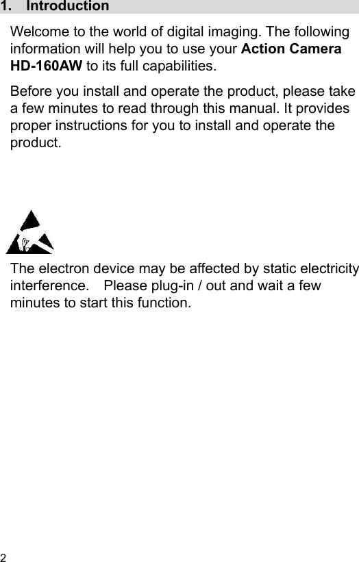  2 EN  1.    Introduction                                     Welcome to the world of digital imaging. The following information will help you to use your Action Camera HD-160AW to its full capabilities. Before you install and operate the product, please take a few minutes to read through this manual. It provides proper instructions for you to install and operate the product.        The electron device may be affected by static electricity interference.    Please plug-in / out and wait a few minutes to start this function.  