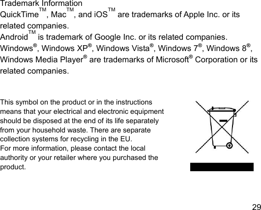  29 EN                 Trademark Information QuickTimeTM, MacTM, and iOSTM are trademarks of Apple Inc. or its related companies. AndroidTM is trademark of Google Inc. or its related companies. Windows®, Windows XP®, Windows Vista®, Windows 7®, Windows 8®, Windows Media Player® are trademarks of Microsoft® Corporation or its related companies.   This symbol on the product or in the instructions   means that your electrical and electronic equipment   should be disposed at the end of its life separately   from your household waste. There are separate   collection systems for recycling in the EU. For more information, please contact the local authority or your retailer where you purchased the product.  