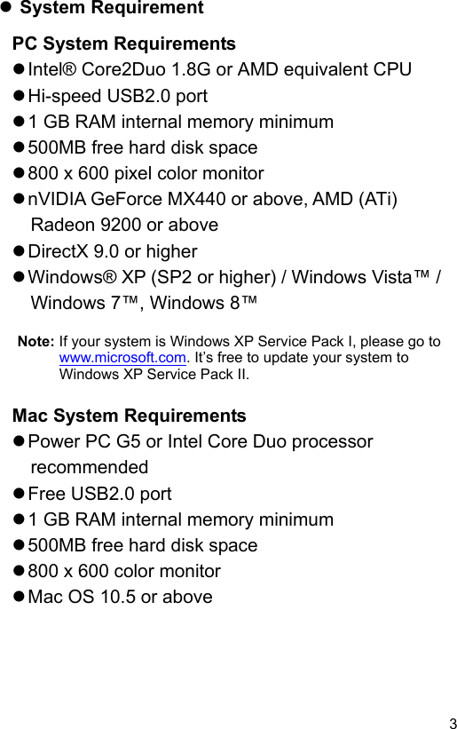  3 EN System Requirement PC System Requirements  Intel® Core2Duo 1.8G or AMD equivalent CPU  Hi-speed USB2.0 port  1 GB RAM internal memory minimum  500MB free hard disk space  800 x 600 pixel color monitor  nVIDIA GeForce MX440 or above, AMD (ATi) Radeon 9200 or above  DirectX 9.0 or higher  Windows® XP (SP2 or higher) / Windows Vista™ / Windows 7™, Windows 8™  Note: If your system is Windows XP Service Pack I, please go to www.microsoft.com. It’s free to update your system to Windows XP Service Pack II.    Mac System Requirements  Power PC G5 or Intel Core Duo processor recommended  Free USB2.0 port  1 GB RAM internal memory minimum  500MB free hard disk space  800 x 600 color monitor  Mac OS 10.5 or above 