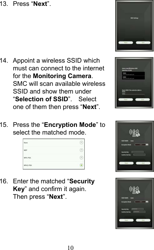                         10                           13.  Press “Next”.       14.  Appoint a wireless SSID which must can connect to the internet for the Monitoring Camera.   SMC will scan available wireless SSID and show them under “Selection of SSID”.    Select one of them then press “Next”.  15.  Press the “Encryption Mode” to select the matched mode.      16.  Enter the matched “Security Key” and confirm it again.   Then press “Next”.     