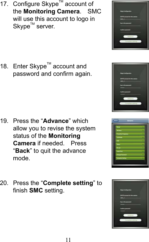                         11                           17.  Configure SkypeTM account of the Monitoring Camera.  SMC will use this account to logo in SkypeTM server.     18.  Enter SkypeTM account and password and confirm again.      19.  Press the “Advance” which allow you to revise the system status of the Monitoring Camera if needed.    Press “Back” to quit the advance mode.   20.  Press the “Complete setting” to finish SMC setting.      