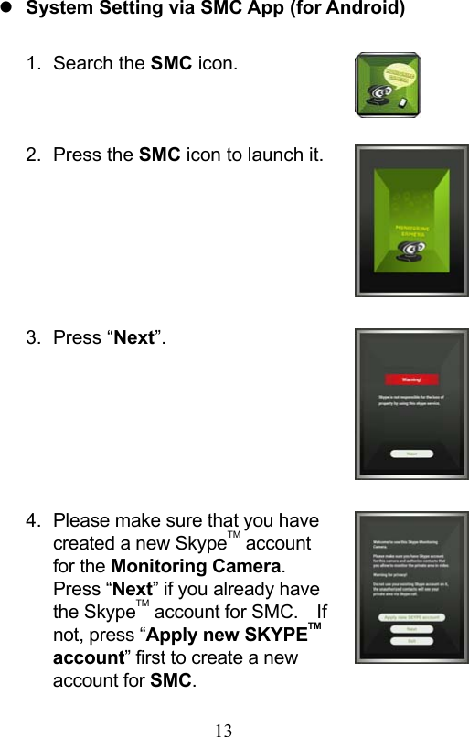                         13                            System Setting via SMC App (for Android)  1.  Search the SMC icon.   2.  Press the SMC icon to launch it.      3.  Press “Next”.      4.  Please make sure that you have created a new SkypeTM account for the Monitoring Camera.   Press “Next” if you already have the SkypeTM account for SMC.    If not, press “Apply new SKYPETM account” first to create a new account for SMC. 