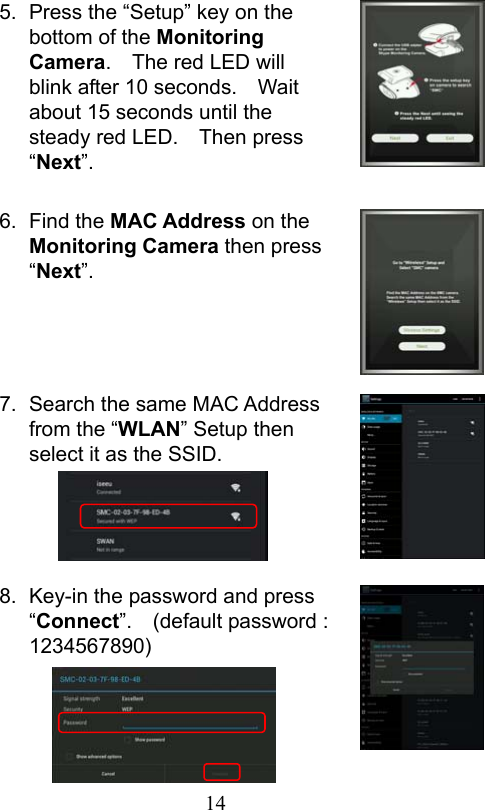                         14                           5.  Press the “Setup” key on the bottom of the Monitoring Camera.    The red LED will blink after 10 seconds.    Wait about 15 seconds until the steady red LED.    Then press “Next”.  6.  Find the MAC Address on the Monitoring Camera then press “Next”.     7.  Search the same MAC Address from the “WLAN” Setup then select it as the SSID.     8.  Key-in the password and press “Connect”.    (default password : 1234567890)    