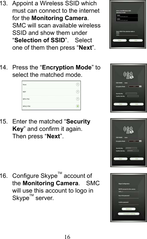                         16                           13.  Appoint a Wireless SSID which must can connect to the internet for the Monitoring Camera.   SMC will scan available wireless SSID and show them under “Selection of SSID”.    Select one of them then press “Next”.  14.  Press the “Encryption Mode” to select the matched mode.      15.  Enter the matched “Security Key” and confirm it again.   Then press “Next”.     16.  Configure SkypeTM account of the Monitoring Camera.  SMC will use this account to logo in SkypeTM server.    