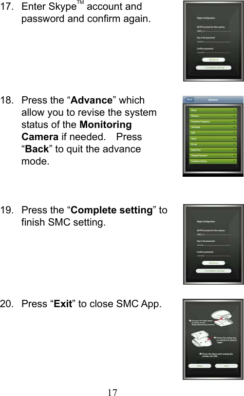                         17                           17.  Enter SkypeTM account and password and confirm again.     18.  Press the “Advance” which allow you to revise the system status of the Monitoring Camera if needed.    Press “Back” to quit the advance mode.   19.  Press the “Complete setting” to finish SMC setting.     20.  Press “Exit” to close SMC App.     