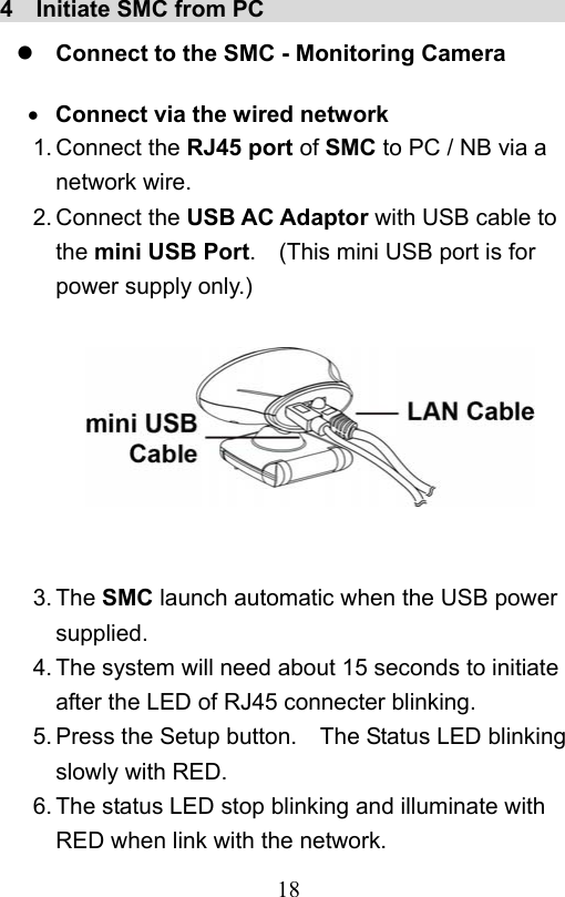                         18                           4  Initiate SMC from PC                              Connect to the SMC - Monitoring Camera   Connect via the wired network 1. Connect the RJ45 port of SMC to PC / NB via a network wire. 2. Connect the USB AC Adaptor with USB cable to the mini USB Port.    (This mini USB port is for power supply only.)         3. The SMC launch automatic when the USB power supplied. 4. The system will need about 15 seconds to initiate after the LED of RJ45 connecter blinking. 5. Press the Setup button.    The Status LED blinking slowly with RED. 6. The status LED stop blinking and illuminate with RED when link with the network. 