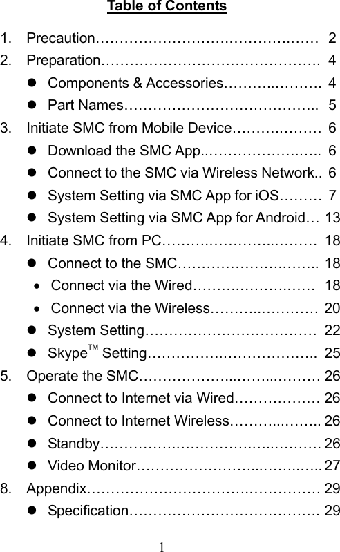                        1                           Table of Contents 1.  Precaution……………………….………….…… 22.  Preparation………………………………………. 4   Components &amp; Accessories………..………. 4   Part Names………………………………….. 53.  Initiate SMC from Mobile Device……….……… 6   Download the SMC App..……………….….. 6   Connect to the SMC via Wireless Network.. 6   System Setting via SMC App for iOS……… 7   System Setting via SMC App for Android… 134.  Initiate SMC from PC……….…………..……… 18   Connect to the SMC………………….…….. 18   Connect via the Wired……….……….…… 18   Connect via the Wireless………..………… 20   System Setting……………………………… 22  SkypeTM Setting…………….……………….. 255.  Operate the SMC………………...……...……… 26   Connect to Internet via Wired……………… 26   Connect to Internet Wireless………...…….. 26   Standby…………….…………….…..………. 26   Video Monitor……………………...……..….. 278.  Appendix…………………………….…………… 29   Specification…………………………………. 29 