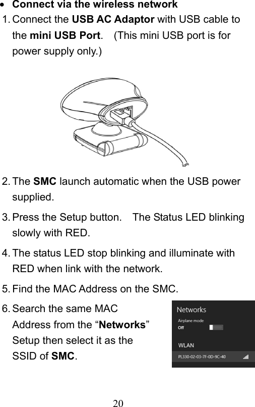                         20                            Connect via the wireless network 1. Connect the USB AC Adaptor with USB cable to the mini USB Port.    (This mini USB port is for power supply only.)        2. The SMC launch automatic when the USB power supplied. 3. Press the Setup button.    The Status LED blinking slowly with RED. 4. The status LED stop blinking and illuminate with RED when link with the network. 5. Find the MAC Address on the SMC. 6. Search the same MAC Address from the “Networks” Setup then select it as the SSID of SMC.  