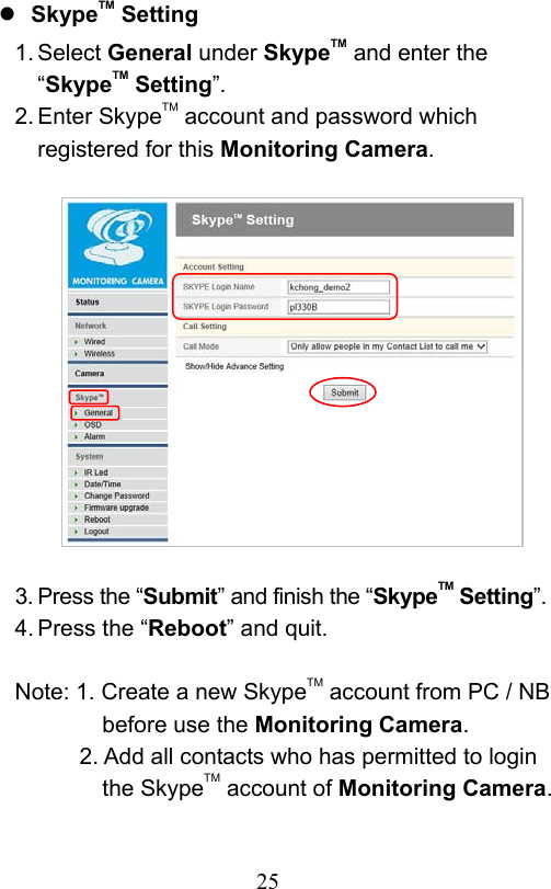                         25                            SkypeTM Setting 1. Select General under SkypeTM and enter the “SkypeTM Setting”. 2. Enter SkypeTM account and password which registered for this Monitoring Camera.              3. Press the “Submit” and finish the “SkypeTM Setting”. 4. Press the “Reboot” and quit.  Note: 1. Create a new SkypeTM account from PC / NB before use the Monitoring Camera. 2. Add all contacts who has permitted to login the SkypeTM account of Monitoring Camera. 