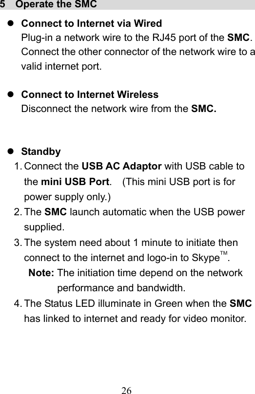                         26                           5  Operate the SMC                                  Connect to Internet via Wired Plug-in a network wire to the RJ45 port of the SMC.   Connect the other connector of the network wire to a valid internet port.   Connect to Internet Wireless Disconnect the network wire from the SMC.    Standby 1. Connect the USB AC Adaptor with USB cable to the mini USB Port.    (This mini USB port is for power supply only.) 2. The SMC launch automatic when the USB power supplied. 3. The system need about 1 minute to initiate then connect to the internet and logo-in to SkypeTM. Note: The initiation time depend on the network performance and bandwidth. 4. The Status LED illuminate in Green when the SMC has linked to internet and ready for video monitor.  