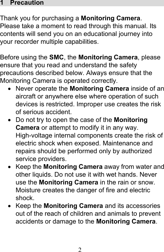                         2                           1    Precaution                                        Thank you for purchasing a Monitoring Camera.   Please take a moment to read through this manual. Its contents will send you on an educational journey into your recorder multiple capabilities.    Before using the SMC, the Monitoring Camera, please ensure that you read and understand the safety precautions described below. Always ensure that the Monitoring Camera is operated correctly.   Never operate the Monitoring Camera inside of an aircraft or anywhere else where operation of such devices is restricted. Improper use creates the risk of serious accident.   Do not try to open the case of the Monitoring Camera or attempt to modify it in any way. High-voltage internal components create the risk of electric shock when exposed. Maintenance and repairs should be performed only by authorized service providers.       Keep the Monitoring Camera away from water and other liquids. Do not use it with wet hands. Never use the Monitoring Camera in the rain or snow. Moisture creates the danger of fire and electric shock.     Keep the Monitoring Camera and its accessories out of the reach of children and animals to prevent accidents or damage to the Monitoring Camera.   