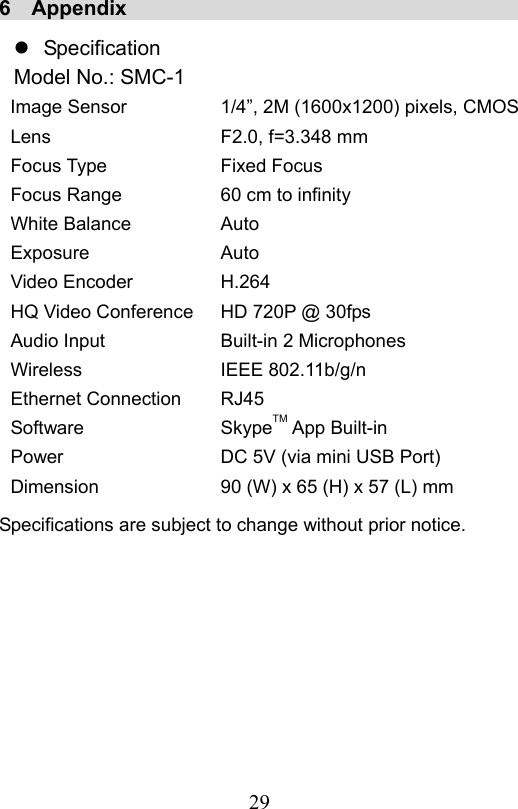                         29                           6  Appendix                                          Specification Model No.: SMC-1 Image Sensor Lens Focus Type Focus Range White Balance Exposure Video Encoder HQ Video Conference Audio Input Wireless Ethernet Connection Software Power Dimension 1/4”, 2M (1600x1200) pixels, CMOSF2.0, f=3.348 mm Fixed Focus 60 cm to infinity Auto Auto H.264 HD 720P @ 30fps Built-in 2 Microphones IEEE 802.11b/g/n RJ45 SkypeTM App Built-in DC 5V (via mini USB Port) 90 (W) x 65 (H) x 57 (L) mm Specifications are subject to change without prior notice.   