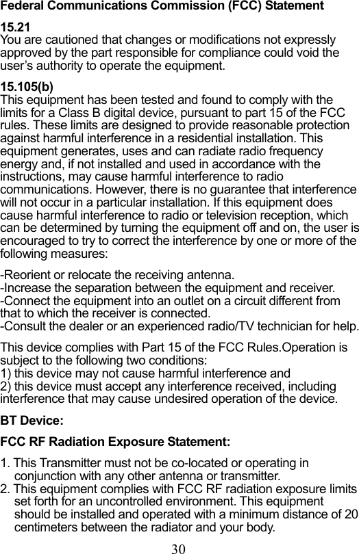                         30                           Federal Communications Commission (FCC) Statement  15.21 You are cautioned that changes or modifications not expressly approved by the part responsible for compliance could void the user’s authority to operate the equipment.  15.105(b) This equipment has been tested and found to comply with the limits for a Class B digital device, pursuant to part 15 of the FCC rules. These limits are designed to provide reasonable protection against harmful interference in a residential installation. This equipment generates, uses and can radiate radio frequency energy and, if not installed and used in accordance with the instructions, may cause harmful interference to radio communications. However, there is no guarantee that interference will not occur in a particular installation. If this equipment does cause harmful interference to radio or television reception, which can be determined by turning the equipment off and on, the user is encouraged to try to correct the interference by one or more of the following measures:  -Reorient or relocate the receiving antenna. -Increase the separation between the equipment and receiver. -Connect the equipment into an outlet on a circuit different from that to which the receiver is connected. -Consult the dealer or an experienced radio/TV technician for help.  This device complies with Part 15 of the FCC Rules.Operation is subject to the following two conditions: 1) this device may not cause harmful interference and 2) this device must accept any interference received, including interference that may cause undesired operation of the device.  BT Device:  FCC RF Radiation Exposure Statement:  1. This Transmitter must not be co-located or operating in conjunction with any other antenna or transmitter. 2. This equipment complies with FCC RF radiation exposure limits set forth for an uncontrolled environment. This equipment should be installed and operated with a minimum distance of 20 centimeters between the radiator and your body. 