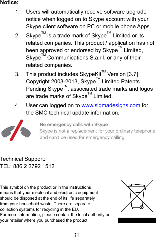                         31                           Notice: 1.  Users will automatically receive software upgrade notice when logged on to Skype account with your Skype client software on PC or mobile phone Apps. 2.  SkypeTM is a trade mark of SkypeTM Limited or its related companies. This product / application has not been approved or endorsed by SkypeTM Limited, SkypeTM Communications S.a.r.l. or any of their related companies. 3.  This product includes SkypeKitTM Version [3.7] Copyright 2003-2013, SkypeTM Limited Patents Pending SkypeTM, associated trade marks and logos are trade marks of SkypeTM Limited. 4.  User can logged on to www.sigmadesigns.com for the SMC technical update information.      Technical Support: TEL: 886 2 2792 1512   This symbol on the product or in the instructions   means that your electrical and electronic equipment   should be disposed at the end of its life separately   from your household waste. There are separate   collection systems for recycling in the EU. For more information, please contact the local authority or your retailer where you purchased the product. 