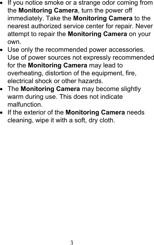                         3                              If you notice smoke or a strange odor coming from the Monitoring Camera, turn the power off immediately. Take the Monitoring Camera to the nearest authorized service center for repair. Never attempt to repair the Monitoring Camera on your own.     Use only the recommended power accessories. Use of power sources not expressly recommended for the Monitoring Camera may lead to overheating, distortion of the equipment, fire, electrical shock or other hazards.   The Monitoring Camera may become slightly warm during use. This does not indicate malfunction.   If the exterior of the Monitoring Camera needs cleaning, wipe it with a soft, dry cloth.   